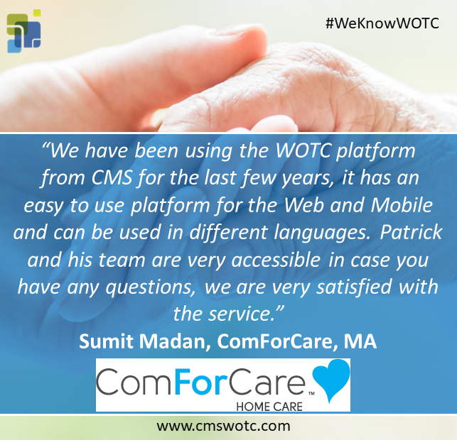 “We have been using the WOTC platform
 from CMS for the last few years, it has an 
easy to use platform for the Web and Mobile and can be used in different languages. Patrick and his team are very accessible in case you have any questions, we are very satisfied with the service.”
Sumit Madan, ComForCare, MA